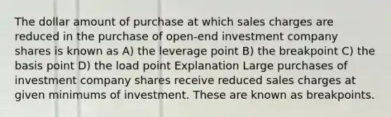 The dollar amount of purchase at which sales charges are reduced in the purchase of open-end investment company shares is known as A) the leverage point B) the breakpoint C) the basis point D) the load point Explanation Large purchases of investment company shares receive reduced sales charges at given minimums of investment. These are known as breakpoints.