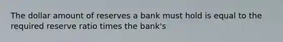 The dollar amount of reserves a bank must hold is equal to the required reserve ratio times the bank's