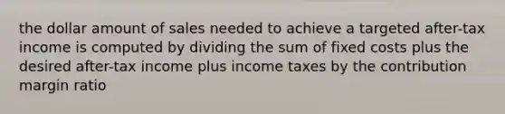 the dollar amount of sales needed to achieve a targeted after-tax income is computed by dividing the sum of fixed costs plus the desired after-tax income plus income taxes by the contribution margin ratio