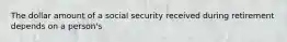 The dollar amount of a social security received during retirement depends on a person's