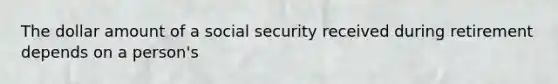 The dollar amount of a social security received during retirement depends on a person's