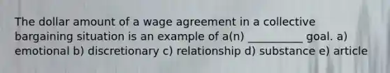 The dollar amount of a wage agreement in a collective bargaining situation is an example of a(n) __________ goal. a) emotional b) discretionary c) relationship d) substance e) article