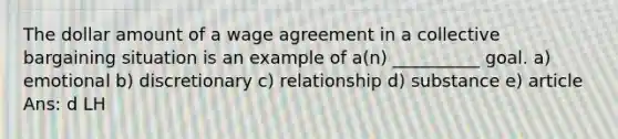 The dollar amount of a wage agreement in a collective bargaining situation is an example of a(n) __________ goal. a) emotional b) discretionary c) relationship d) substance e) article Ans: d LH