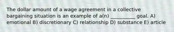 The dollar amount of a wage agreement in a collective bargaining situation is an example of a(n) __________ goal. A) emotional B) discretionary C) relationship D) substance E) article