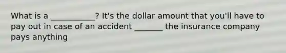 What is a ___________? It's the dollar amount that you'll have to pay out in case of an accident _______ the insurance company pays anything