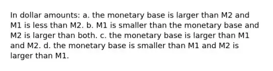 In dollar amounts: a. the monetary base is larger than M2 and M1 is less than M2. b. M1 is smaller than the monetary base and M2 is larger than both. c. the monetary base is larger than M1 and M2. d. the monetary base is smaller than M1 and M2 is larger than M1.