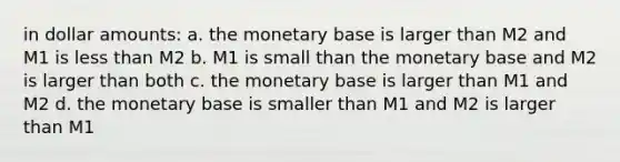 in dollar amounts: a. the monetary base is larger than M2 and M1 is less than M2 b. M1 is small than the monetary base and M2 is larger than both c. the monetary base is larger than M1 and M2 d. the monetary base is smaller than M1 and M2 is larger than M1