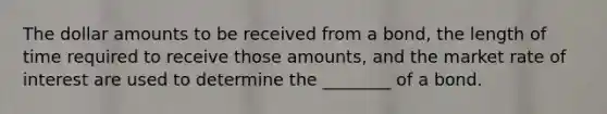 The dollar amounts to be received from a bond, the length of time required to receive those amounts, and the market rate of interest are used to determine the ________ of a bond.