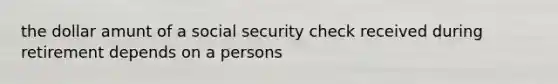 the dollar amunt of a social security check received during retirement depends on a persons