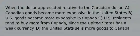 When the dollar appreciated relative to the Canadian dollar: A) Canadian goods become more expensive in the United States B) U.S. goods become more expensive in Canada C) U.S. residents tend to buy more from Canada, since the United States has a weak currency. D) the United Stats sells more goods to Canada