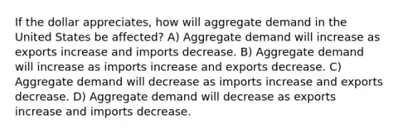 If the dollar appreciates, how will aggregate demand in the United States be affected? A) Aggregate demand will increase as exports increase and imports decrease. B) Aggregate demand will increase as imports increase and exports decrease. C) Aggregate demand will decrease as imports increase and exports decrease. D) Aggregate demand will decrease as exports increase and imports decrease.