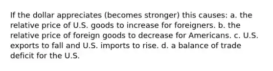 If the dollar appreciates (becomes stronger) this causes: a. the relative price of U.S. goods to increase for foreigners. b. the relative price of foreign goods to decrease for Americans. c. U.S. exports to fall and U.S. imports to rise. d. a balance of trade deficit for the U.S.