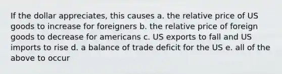 If the dollar appreciates, this causes a. the relative price of US goods to increase for foreigners b. the relative price of foreign goods to decrease for americans c. US exports to fall and US imports to rise d. a balance of trade deficit for the US e. all of the above to occur