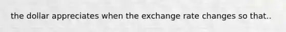 the dollar appreciates when the exchange rate changes so that..