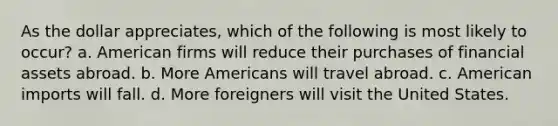 As the dollar appreciates, which of the following is most likely to occur? a. American firms will reduce their purchases of financial assets abroad. b. More Americans will travel abroad. c. American imports will fall. d. More foreigners will visit the United States.