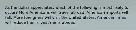 As the dollar appreciates, which of the following is most likely to occur? More Americans will travel abroad. American imports will fall. More foreigners will visit the United States. American firms will reduce their investments abroad.