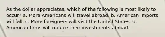 As the dollar appreciates, which of the following is most likely to occur? a. More Americans will travel abroad. b. American imports will fall. c. More foreigners will visit the United States. d. American firms will reduce their investments abroad.