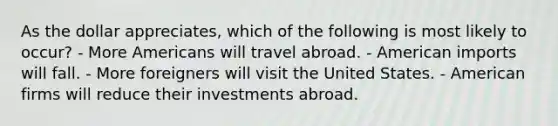 As the dollar appreciates, which of the following is most likely to occur? - More Americans will travel abroad. - American imports will fall. - More foreigners will visit the United States. - American firms will reduce their investments abroad.