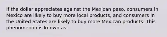 If the dollar appreciates against the Mexican peso, consumers in Mexico are likely to buy more local products, and consumers in the United States are likely to buy more Mexican products. This phenomenon is known as: