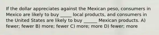 If the dollar appreciates against the Mexican peso, consumers in Mexico are likely to buy _____ local products, and consumers in the United States are likely to buy ______ Mexican products. A) fewer; fewer B) more; fewer C) more; more D) fewer; more