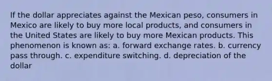 If the dollar appreciates against the Mexican peso, consumers in Mexico are likely to buy more local products, and consumers in the United States are likely to buy more Mexican products. This phenomenon is known as: a. forward exchange rates. b. currency pass through. c. expenditure switching. d. depreciation of the dollar