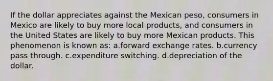 If the dollar appreciates against the Mexican peso, consumers in Mexico are likely to buy more local products, and consumers in the United States are likely to buy more Mexican products. This phenomenon is known as: a.forward exchange rates. b.currency pass through. c.expenditure switching. d.depreciation of the dollar.