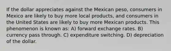 If the dollar appreciates against the Mexican peso, consumers in Mexico are likely to buy more local products, and consumers in the United States are likely to buy more Mexican products. This phenomenon is known as: A) forward exchange rates. B) currency pass through. C) expenditure switching. D) depreciation of the dollar.