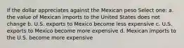 If the dollar appreciates against the Mexican peso Select one: a. the value of Mexican imports to the United States does not change b. U.S. exports to Mexico become less expensive c. U.S. exports to Mexico become more expensive d. Mexican imports to the U.S. become more expensive