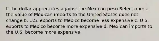 If the dollar appreciates against the Mexican peso Select one: a. the value of Mexican imports to the United States does not change b. U.S. exports to Mexico become less expensive c. U.S. exports to Mexico become more expensive d. Mexican imports to the U.S. become more expensive