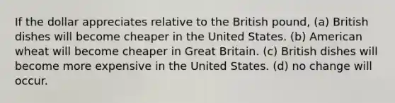 If the dollar appreciates relative to the British pound, (a) British dishes will become cheaper in the United States. (b) American wheat will become cheaper in Great Britain. (c) British dishes will become more expensive in the United States. (d) no change will occur.