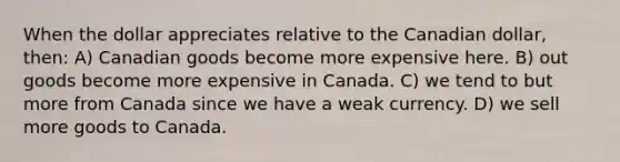 When the dollar appreciates relative to the Canadian dollar, then: A) Canadian goods become more expensive here. B) out goods become more expensive in Canada. C) we tend to but more from Canada since we have a weak currency. D) we sell more goods to Canada.