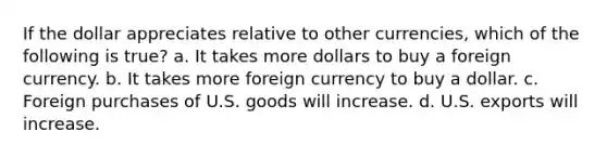 If the dollar appreciates relative to other currencies, which of the following is true? a. It takes more dollars to buy a foreign currency. b. It takes more foreign currency to buy a dollar. c. Foreign purchases of U.S. goods will increase. d. U.S. exports will increase.