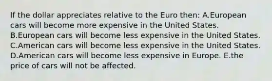 If the dollar appreciates relative to the Euro then: A.European cars will become more expensive in the United States. B.European cars will become less expensive in the United States. C.American cars will become less expensive in the United States. D.American cars will become less expensive in Europe. E.the price of cars will not be affected.