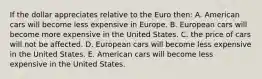 If the dollar appreciates relative to the Euro then: A. American cars will become less expensive in Europe. B. European cars will become more expensive in the United States. C. the price of cars will not be affected. D. European cars will become less expensive in the United States. E. American cars will become less expensive in the United States.