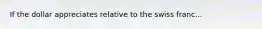 If the dollar appreciates relative to the swiss franc...