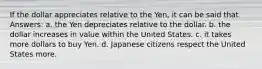 If the dollar appreciates relative to the Yen, it can be said that Answers: a. the Yen depreciates relative to the dollar. b. the dollar increases in value within the United States. c. it takes more dollars to buy Yen. d. Japanese citizens respect the United States more.