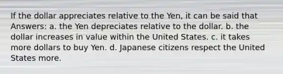 If the dollar appreciates relative to the Yen, it can be said that Answers: a. the Yen depreciates relative to the dollar. b. the dollar increases in value within the United States. c. it takes more dollars to buy Yen. d. Japanese citizens respect the United States more.