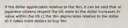 If the dollar appreciates relative to the Yen, it can be said that a) Japanese citizens respect the US more b) the dollar increases in value within the US c) the Yen depreciates relative to the dollar d) it takes more dollars to buy Yen