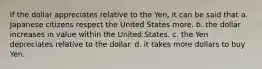 If the dollar appreciates relative to the Yen, it can be said that a. Japanese citizens respect the United States more. b. the dollar increases in value within the United States. c. the Yen depreciates relative to the dollar. d. it takes more dollars to buy Yen.