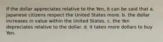 If the dollar appreciates relative to the Yen, it can be said that a. Japanese citizens respect the United States more. b. the dollar increases in value within the United States. c. the Yen depreciates relative to the dollar. d. it takes more dollars to buy Yen.