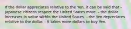 If the dollar appreciates relative to the Yen, it can be said that - Japanese citizens respect the United States more. - the dollar increases in value within the United States. - the Yen depreciates relative to the dollar. - it takes more dollars to buy Yen.