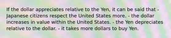 If the dollar appreciates relative to the Yen, it can be said that - Japanese citizens respect the United States more. - the dollar increases in value within the United States. - the Yen depreciates relative to the dollar. - it takes more dollars to buy Yen.