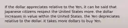 If the dollar appreciates relative to the Yen, it can be said that Japanese citizens respect the United States more. the dollar increases in value within the United States. the Yen depreciates relative to the dollar. it takes more dollars to buy Yen.