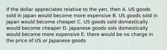 If the dollar appreciates relative to the yen, then A. US goods sold in Japan would become more expensive B. US goods sold in Japan would become cheaper C. US goods sold domestically would become cheaper D. Japanese goods sols domestically would become more expensive E. there would be no charge in the price of US or Japanese goods