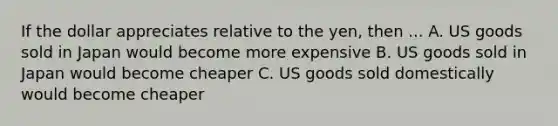 If the dollar appreciates relative to the yen, then ... A. US goods sold in Japan would become more expensive B. US goods sold in Japan would become cheaper C. US goods sold domestically would become cheaper