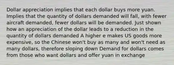 Dollar appreciation implies that each dollar buys more yuan. Implies that the quantity of dollars demanded will fall, with fewer aircraft demanded, fewer dollars will be demanded. Just shown how an appreciation of the dollar leads to a reduction in the quantity of dollars demanded A higher e makes US goods more expensive, so the Chinese won't buy as many and won't need as many dollars, therefore sloping down Demand for dollars comes from those who want dollars and offer yuan in exchange