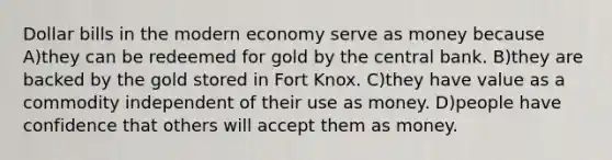 Dollar bills in the modern economy serve as money because A)they can be redeemed for gold by the central bank. B)they are backed by the gold stored in Fort Knox. C)they have value as a commodity independent of their use as money. D)people have confidence that others will accept them as money.