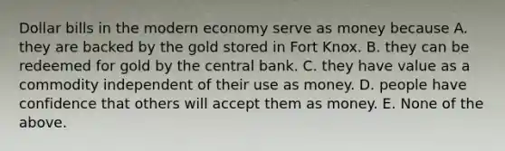 Dollar bills in the modern economy serve as money because A. they are backed by the gold stored in Fort Knox. B. they can be redeemed for gold by the central bank. C. they have value as a commodity independent of their use as money. D. people have confidence that others will accept them as money. E. None of the above.