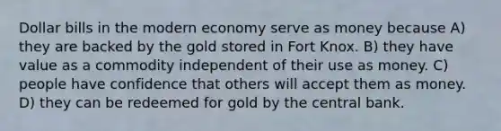 Dollar bills in the modern economy serve as money because A) they are backed by the gold stored in Fort Knox. B) they have value as a commodity independent of their use as money. C) people have confidence that others will accept them as money. D) they can be redeemed for gold by the central bank.