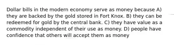 Dollar bills in the modern economy serve as money because A) they are backed by the gold stored in Fort Knox. B) they can be redeemed for gold by the central bank. C) they have value as a commodity independent of their use as money. D) people have confidence that others will accept them as money